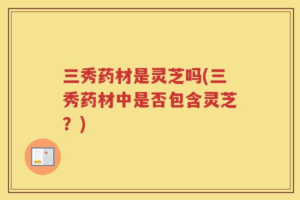 三秀药材是灵芝吗(三秀药材中是否包含灵芝？)