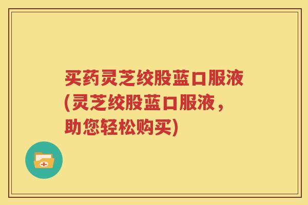 买药灵芝绞股蓝口服液(灵芝绞股蓝口服液，助您轻松购买)