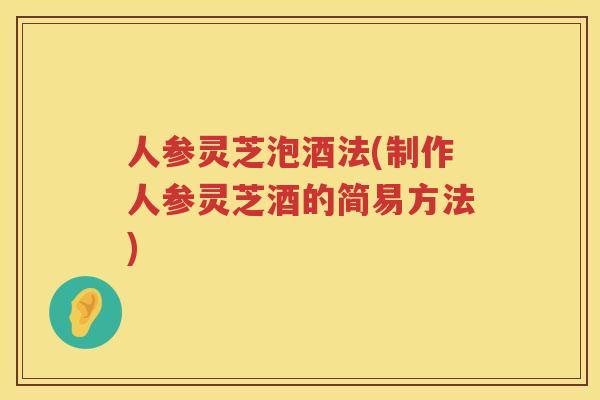人参灵芝泡酒法(制作人参灵芝酒的简易方法)