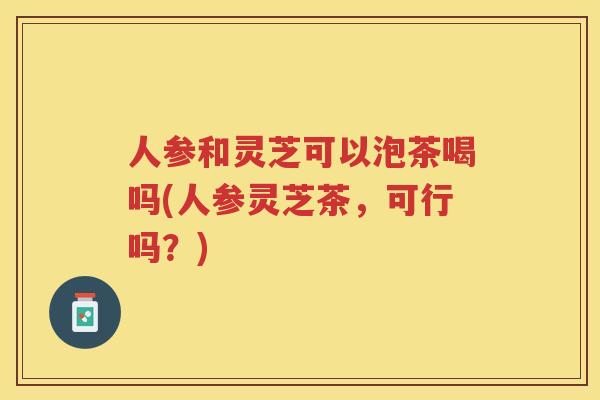 人参和灵芝可以泡茶喝吗(人参灵芝茶,可行吗?) 人参和灵芝可以泡茶喝吗(人参灵芝茶,可行吗?)