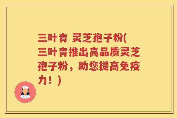 三叶青 灵芝孢子粉(三叶青推出高品质灵芝孢子粉，助您提高免疫力！)