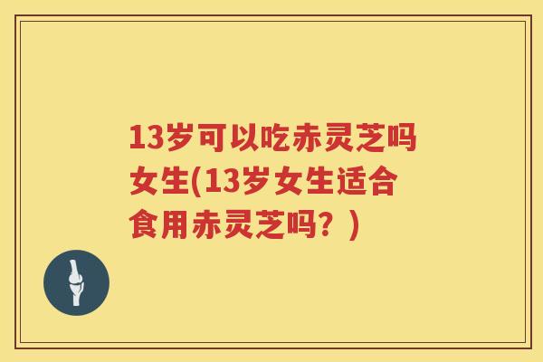 13岁可以吃赤灵芝吗女生(13岁女生适合食用赤灵芝吗？)