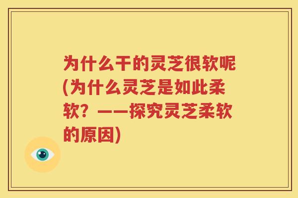 为什么干的灵芝很软呢(为什么灵芝是如此柔软？——探究灵芝柔软的原因)