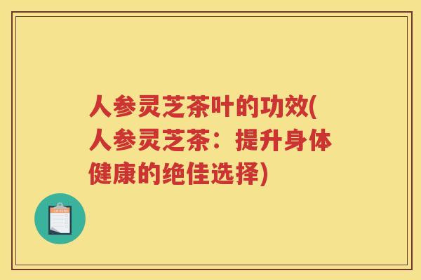 人参灵芝茶叶的功效(人参灵芝茶：提升身体健康的绝佳选择)
