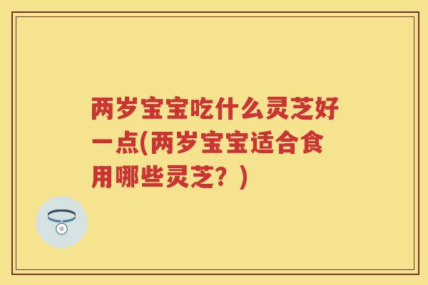 两岁宝宝吃什么灵芝好一点(两岁宝宝适合食用哪些灵芝？)