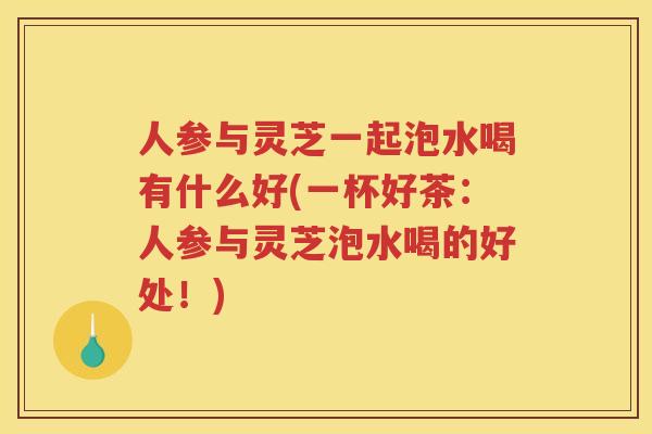 人参与灵芝一起泡水喝有什么好(一杯好茶：人参与灵芝泡水喝的好处！)