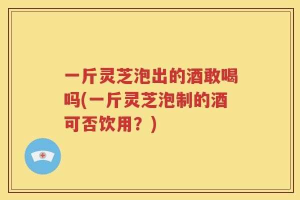 一斤灵芝泡出的酒敢喝吗(一斤灵芝泡制的酒可否饮用？)
