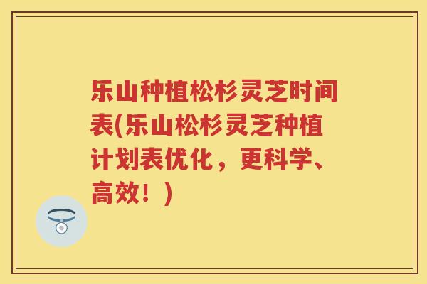 乐山种植松杉灵芝时间表(乐山松杉灵芝种植计划表优化，更科学、高效！)