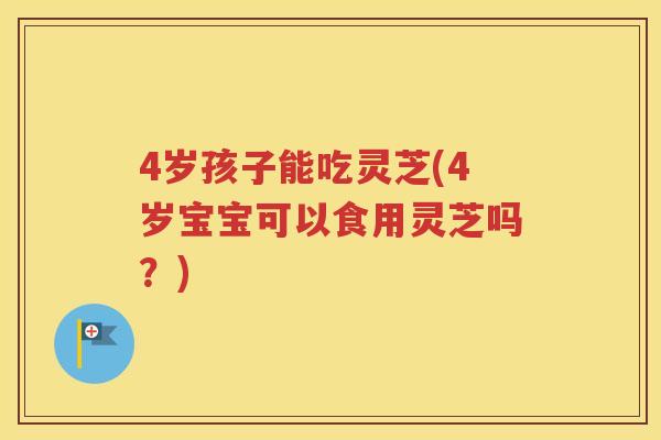 4岁孩子能吃灵芝(4岁宝宝可以食用灵芝吗？)