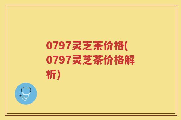 0797灵芝茶价格(0797灵芝茶价格解析)