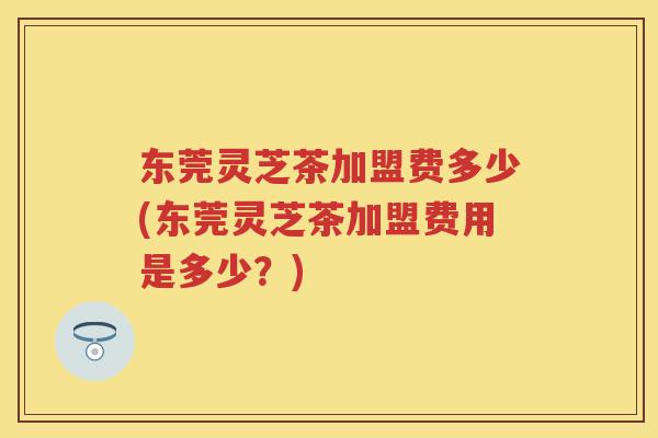 东莞灵芝茶加盟费多少(东莞灵芝茶加盟费用是多少？)