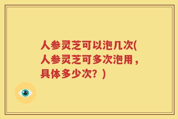 人参灵芝可以泡几次(人参灵芝可多次泡用，具体多少次？)