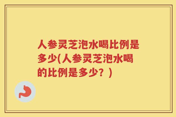 人参灵芝泡水喝比例是多少(人参灵芝泡水喝的比例是多少？)