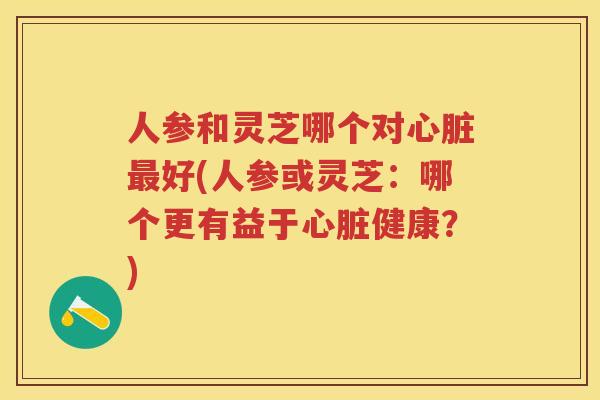 人参和灵芝哪个对好(人参或灵芝：哪个更有益于健康？)
