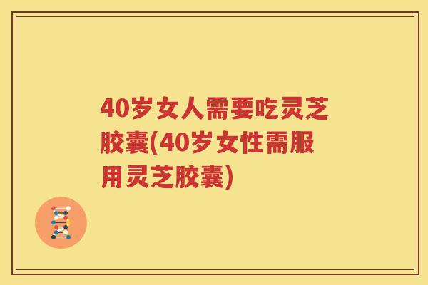 40岁女人需要吃灵芝胶囊(40岁女性需服用灵芝胶囊)