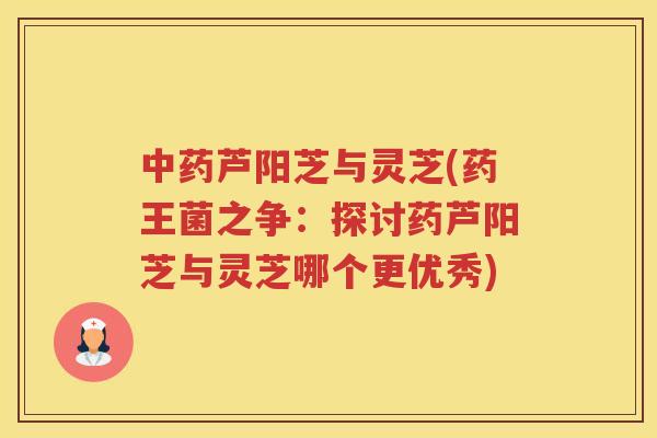 芦阳芝与灵芝(药王菌之争:探讨药芦阳芝与灵芝哪个更优秀) 芦阳芝与灵芝(药王菌之争:探讨药芦阳芝与灵芝哪个更优秀)
