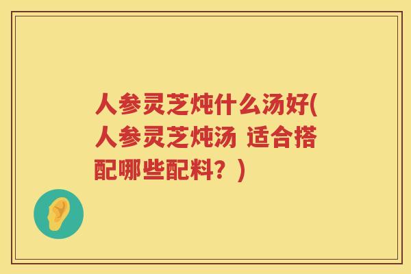 人参灵芝炖什么汤好(人参灵芝炖汤 适合搭配哪些配料?) 人参灵芝炖什么汤好(人参灵芝炖汤 适合搭配哪些配料?)