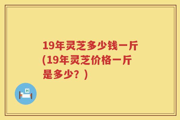 19年灵芝多少钱一斤(19年灵芝价格一斤是多少?) 19年灵芝多少钱一斤(19年灵芝价格一斤是多少?)