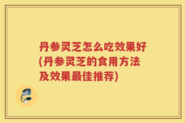 丹参灵芝怎么吃效果好(丹参灵芝的食用方法及效果佳推荐)