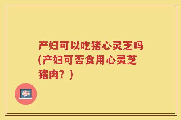 产妇可以吃猪心灵芝吗(产妇可否食用心灵芝猪肉？)