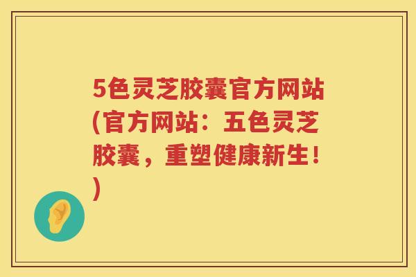 5色灵芝胶囊官方网站(官方网站:五色灵芝胶囊,重塑健康新生!) 5色灵芝胶囊官方网站(官方网站:五色灵芝胶囊,重塑健康新生!)