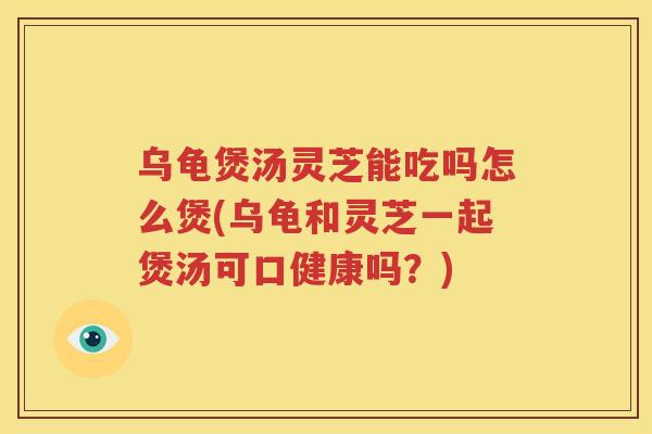 乌龟煲汤灵芝能吃吗怎么煲(乌龟和灵芝一起煲汤可口健康吗？)