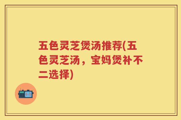 五色灵芝煲汤推荐(五色灵芝汤,宝妈煲补不二选择) 五色灵芝煲汤推荐(五色灵芝汤,宝妈煲补不二选择)