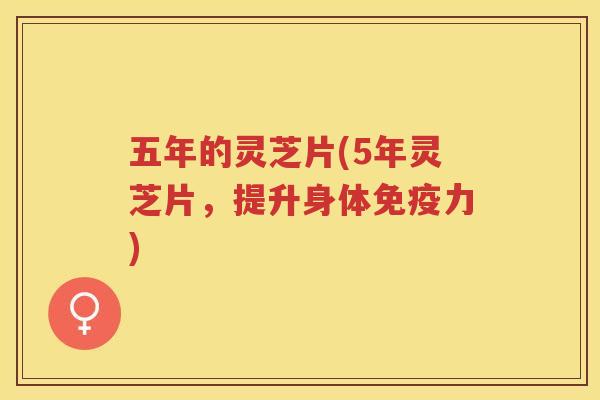 五年的灵芝片(5年灵芝片，提升身体免疫力)