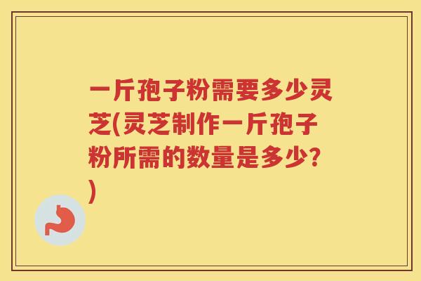 一斤孢子粉需要多少灵芝(灵芝制作一斤孢子粉所需的数量是多少？)