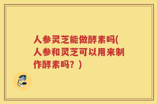 人参灵芝能做酵素吗(人参和灵芝可以用来制作酵素吗？)