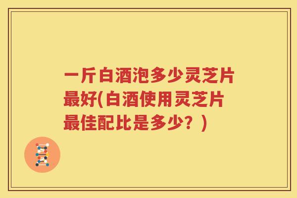 一斤白酒泡多少灵芝片好(白酒使用灵芝片佳配比是多少？)