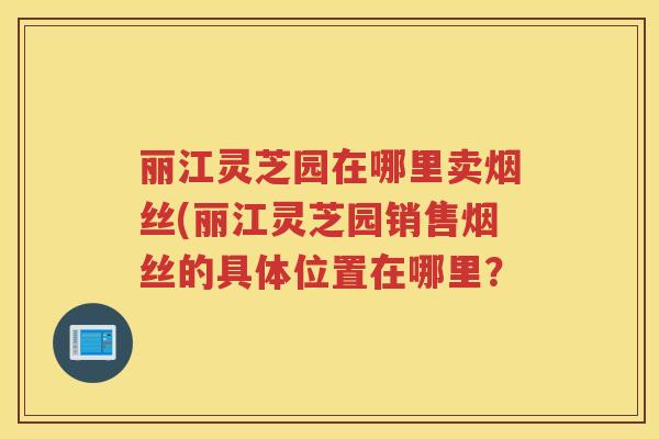 丽江灵芝园在哪里卖烟丝(丽江灵芝园销售烟丝的具体位置在哪里？