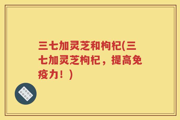 三七加灵芝和枸杞(三七加灵芝枸杞，提高免疫力！)