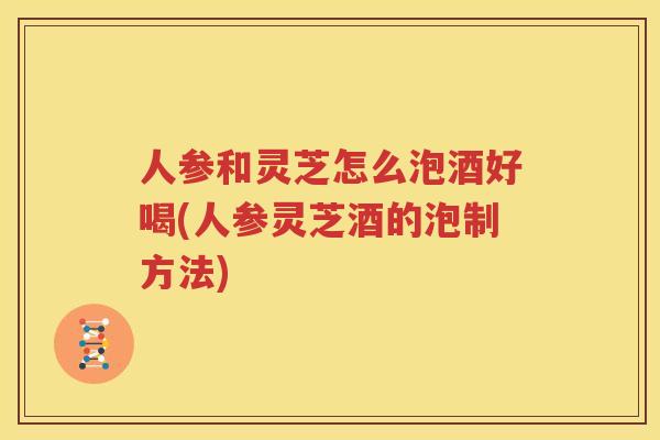 人参和灵芝怎么泡酒好喝(人参灵芝酒的泡制方法)