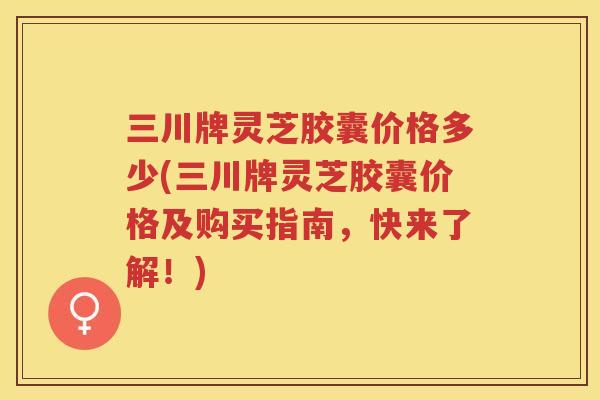 三川牌灵芝胶囊价格多少(三川牌灵芝胶囊价格及购买指南，快来了解！)