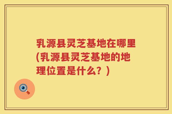 乳源县灵芝基地在哪里(乳源县灵芝基地的地理位置是什么？)