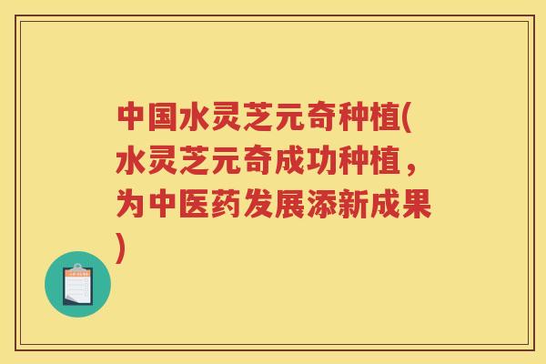中国水灵芝元奇种植(水灵芝元奇成功种植，为中医药发展添新成果)