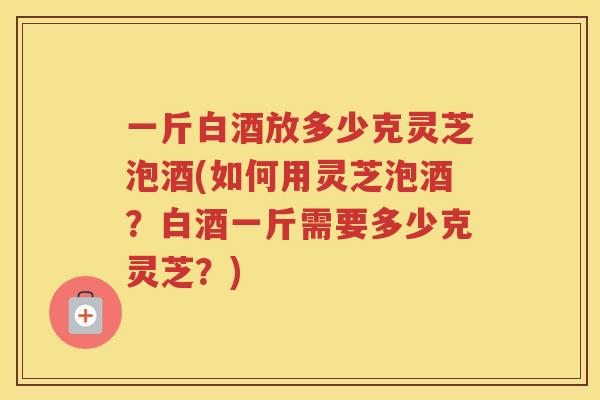 一斤白酒放多少克灵芝泡酒(如何用灵芝泡酒？白酒一斤需要多少克灵芝？)