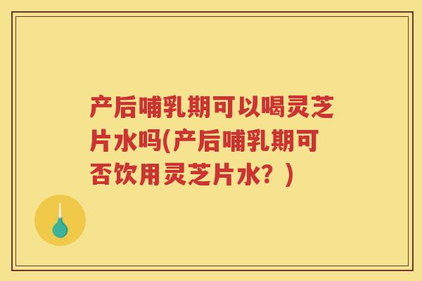 产后哺乳期可以喝灵芝片水吗(产后哺乳期可否饮用灵芝片水？)