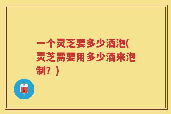 一个灵芝要多少酒泡(灵芝需要用多少酒来泡制？)