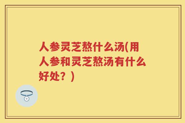 人参灵芝熬什么汤(用人参和灵芝熬汤有什么好处？)