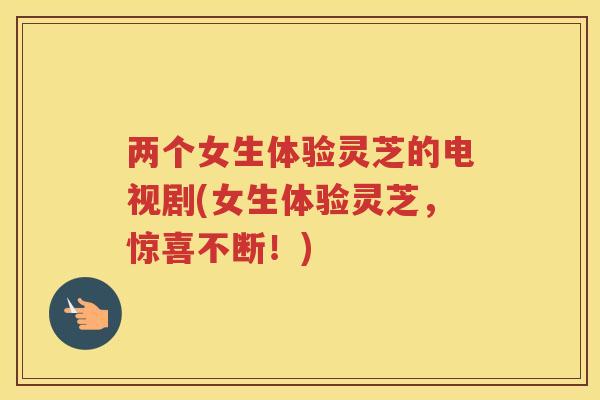 两个女生体验灵芝的电视剧(女生体验灵芝，惊喜不断！)