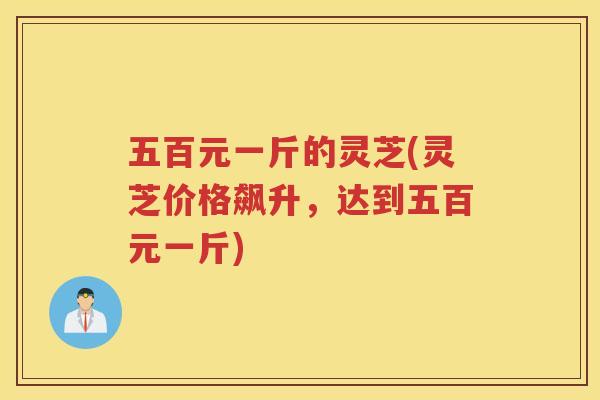 五百元一斤的灵芝(灵芝价格飙升,达到五百元一斤) 五百元一斤的灵芝(灵芝价格飙升,达到五百元一斤)