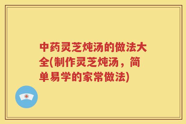 灵芝炖汤的做法大全(制作灵芝炖汤，简单易学的家常做法)