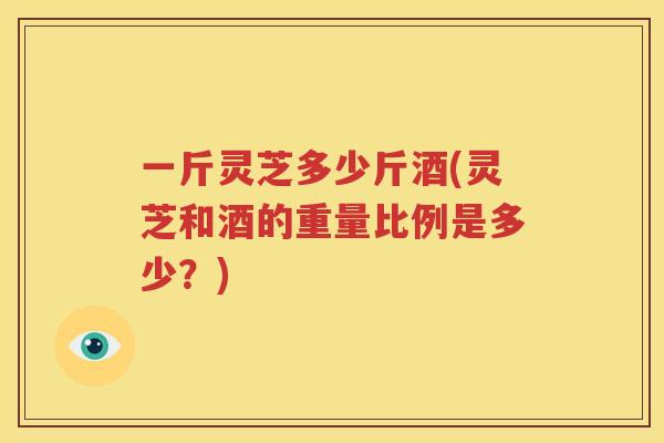 一斤灵芝多少斤酒(灵芝和酒的重量比例是多少？)