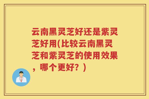 云南黑灵芝好还是紫灵芝好用(比较云南黑灵芝和紫灵芝的使用效果，哪个更好？)