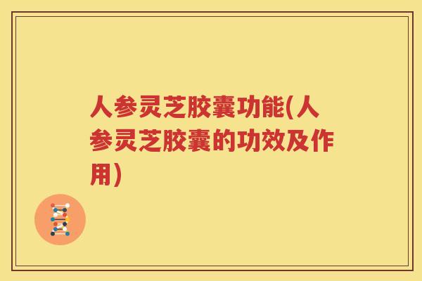 人参灵芝胶囊功能(人参灵芝胶囊的功效及作用)