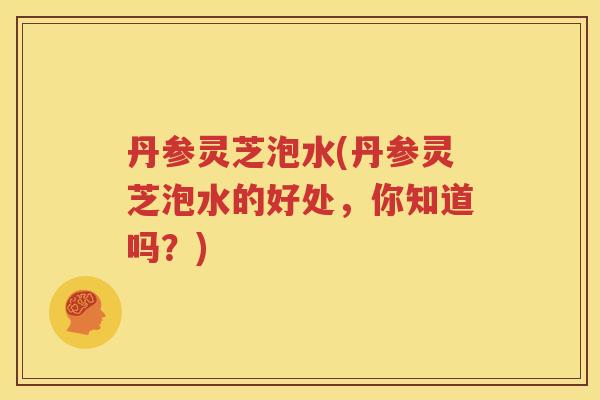 丹参灵芝泡水(丹参灵芝泡水的好处，你知道吗？)