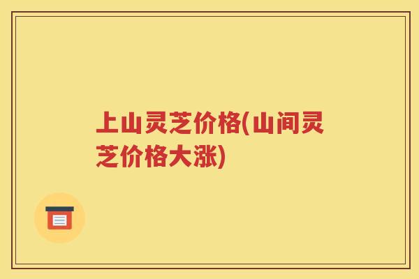 上山灵芝价格(山间灵芝价格大涨) 上山灵芝价格(山间灵芝价格大涨)