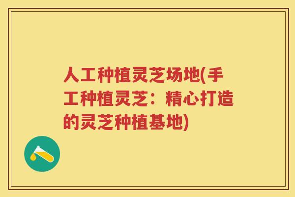人工种植灵芝场地(手工种植灵芝：精心打造的灵芝种植基地)
